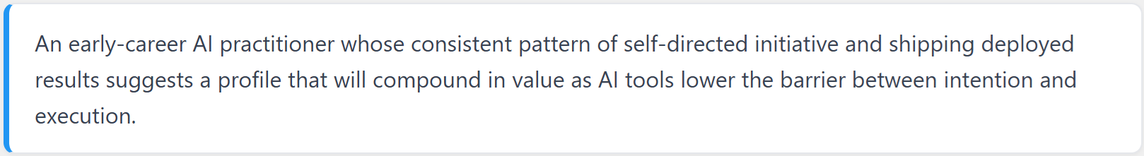 An early-career AI practitioner whose consistent pattern of self-directed initiative and shipping deployed results suggests a profile that will compound in value as AI tools lower the barrier between intention and execution.